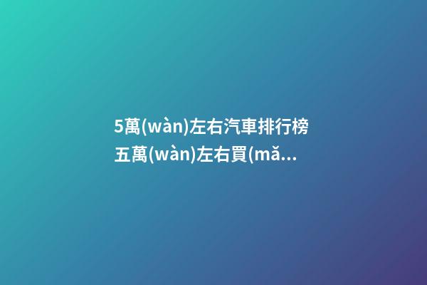 5萬(wàn)左右汽車排行榜 五萬(wàn)左右買(mǎi)車推薦 5萬(wàn)左右的新車都有什么